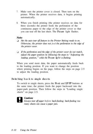Page 467.Make sure the printer cover is closed. Then turn on the
printer. When the printer receives data, it begins printing
automatically.
8.When you finish printing (the printer receives no data for
three seconds) the printer feeds the perforation of the
continuous paper to the edge of the printer cover so that
you can tear off the last sheet. The Pause light flashes.
Note:Set the auto tear off feature in the Printer Setting mode to on.
Otherwise, the printer does not feed the perforation to the edge of
the...