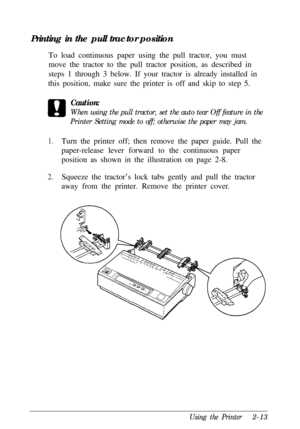 Page 47Printing in the pull tractor position
To load continuous paper using the pull tractor, you must
move the tractor to the pull tractor position, as described in
steps 1 through 3 below. If your tractor is already installed in
this position, make sure the printer is off and skip to step 5.Caution:When using the pull tractor, set the auto tear Off feature in the
Printer Setting mode to off; otherwise the paper may jam.
1.Turn the printer off; then remove the paper guide. Pull the
paper-release lever forward...