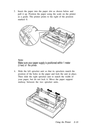 Page 495.Insert the paper into the paper slot as shown below and
pull it up. Position the paper using the scale on the printer
as a guide. The printer prints to the right of the position
marked 0.
Note:
Make sure your paper supply is positioned within 1 meter
(3 feet) of  the printer.
6.Slide the left sprocket unit so that its sprockets match the
position of the holes in the paper and lock the unit in place.
Then slide the right sprocket unit to match the width of
your paper, but do not lock it. Move the paper...