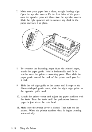 Page 507.Make sure your paper has a clean, straight leading edge.
Open the sprocket covers. Fit the first holes of the paper
over the sprocket pins and then close the sprocket covers.
Slide the right sprocket unit to remove any slack in the
paper and lock it in place.
8.To separate the incoming paper from the printed paper,
attach the paper guide. Hold it horizontally and fit its
notches over the printer’s mounting posts. Then slide the
paper guide toward the back of the printer until you feel
it click.
9.Slide...