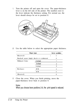 Page 521.Turn the printer off and open the cover. The paper-thickness
lever is on the left side of the printer. The numbers next to
the lever indicate the thickness setting. For normal use, the
lever should always be set to position 0.
2.Use the table below to select the appropriate paper thickness.
Paper type
Lever position (Reserved)
I-1
Standard paper (single sheets or continuous)0
Multi-part forms2-sheet1
3-sheet2
4-sheet3
3.
Envelopes20 lb4
24 lb5
(Reserved)6Close the cover. When you finish printing, move...