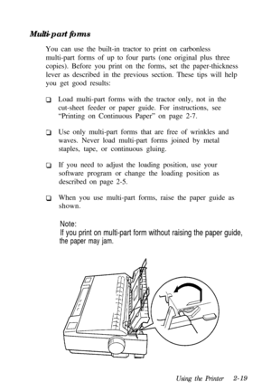 Page 53Multi-part forms
You can use the built-in tractor to print on carbonless
multi-part forms of up to four parts (one original plus three
copies). Before you print on the forms, set the paper-thickness
lever as described in the previous section. These tips will help
you get good results:
Load multi-part forms with the tractor only, not in the
cut-sheet feeder or paper guide. For instructions, see
“Printing on Continuous Paper” on page 2-7.
Use only multi-part forms that are free of wrinkles and
waves. Never...