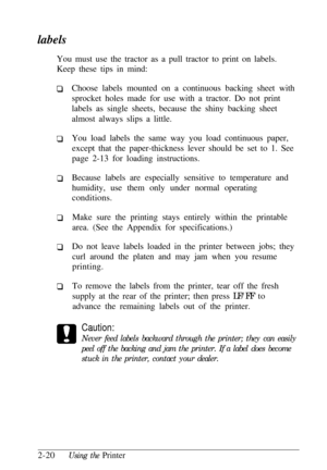 Page 54labels
You must use the tractor as a pull tractor to print on labels.
Keep these tips in mind:
Choose labels mounted on a continuous backing sheet with
sprocket holes made for use with a tractor. Do not print
labels as single sheets, because the shiny backing sheet
almost always slips a little.
You load labels the same way you load continuous paper,
except that the paper-thickness lever should be set to 1. See
page 2-13 for loading instructions.
Because labels are especially sensitive to temperature and...