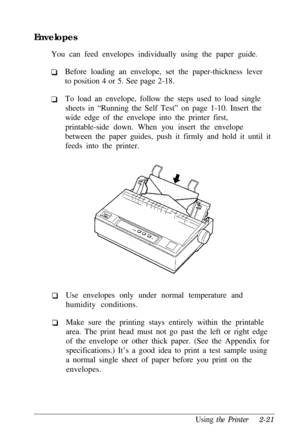 Page 55Envelopes
You can feed envelopes individually using the paper guide.
Before loading an envelope, set the paper-thickness lever
to position 4 or 5. See page 2-18.
To load an envelope, follow the steps used to load single
sheets in “Running the Self Test” on page 1-10. Insert the
wide edge of the envelope into the printer first,
printable-side down. When you insert the envelope
between the paper guides, push it firmly and hold it until it
feeds into the printer.
Use envelopes only under normal temperature...