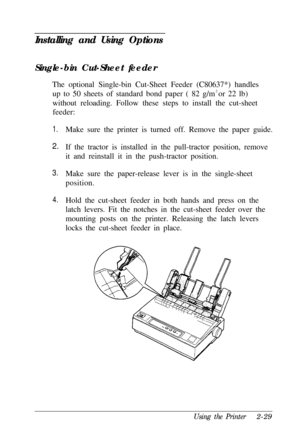 Page 63Installing and Using OptionsSingle-bin Cut-Sheet feeder
The optional Single-bin Cut-Sheet Feeder (C80637*) handles
up to 50 sheets of standard bond paper ( 82 g/m2 
or 22 lb)
without reloading. Follow these steps to install the cut-sheet
feeder:
1.
2.
3.
4.Make sure the printer is turned off. Remove the paper guide.
If the tractor is installed in the pull-tractor position, remove
it and reinstall it in the push-tractor position.
Make sure the paper-release lever is in the single-sheet
position.
Hold the...