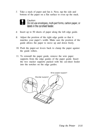 Page 657.
Caution:
Do not use envelopes, multi-part forms, carbon paper, or
labels in the cut-sheet feeder.
8.
9.Take a stack of paper and fan it. Next, tap the side and
bottom of the paper on a flat surface to even up the stack.
Insert up to 50 sheets of paper along the left edge guide.
Adjust the position of the right edge guide so that it
matches your paper’s width. Make sure the position of the
guide allows the paper to move up and down freely.
10. Push the paper-set levers back to clamp the paper against...