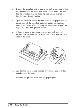 Page 684.Release the sprocket lock levers of the pull tractor and adjust
the sprocket units to match the width of the paper. Be sure
that the sprocket units on both the tractors are aligned so
that the paper is not crooked.
5.Open the sprocket covers. Fit the holes of the paper over the
tractor pins of the sprocket units and adjust the sprocket
units as necessary. (See “Printing on Continuous Paper” on
page 2-7.) Close the sprocket covers.
6.If there is slack in the paper between the push and pull
tractors,...