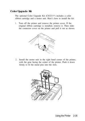 Page 69Color Upgrade Kit
The optional Color Upgrade Kit (C83211*) includes a color
ribbon cartridge and a motor unit. Here’s how to install the kit:1.Turn off the printer and remove the printer cover. If the
original ribbon cartridge is installed, remove it. Then slide
the connector cover on the printer and pull it out as shown.
2.Install the motor unit in the right hand corner of the printer,
with the gear facing the center of the printer. Push it down
firmly to fit the metal pins into the slots.
Using the...