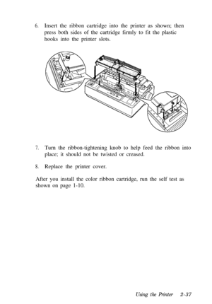 Page 716.Insert the ribbon cartridge into the printer as shown; then
press both sides of the cartridge firmly to fit the plastic
hooks into the printer slots.
7.Turn the ribbon-tightening knob to help feed the ribbon into
place; it should not be twisted or creased.
8.Replace the printer cover.
After you install the color ribbon cartridge, run the self test as
shown on page 1-10.
Using the Printer2-37 