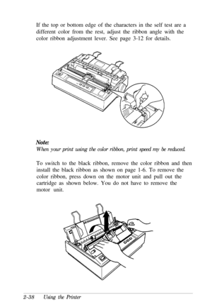 Page 72If the top or bottom edge of the characters in the self test are a
different color from the rest, adjust the ribbon angle with the
color ribbon adjustment lever. See page 3-12 for details.Note:When your print using the color ribbon, print speed my be reduced.
To switch to the black ribbon, remove the color ribbon and then
install the black ribbon as shown on page 1-6. To remove the
color ribbon, press down on the motor unit and pull out the
cartridge as shown below. You do not have to remove the
motor...