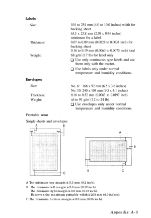 Page 89Labels:
Size:
Thickness:
Weight:
Envelopes:
Size:
Thickness:
Weight:Printable area:
Single sheets and envelopes
101 to 254 mm (4.0 to 10.0 inches) width forbacking sheet
63.5 x 23.8 mm (2.50 x 0.94 inches)minimum for a label
0.07 to 0.09 mm (0.0028 to 0.0031 inch) forbacking sheet
0.16 to 0.19 mm (0.0063 to 0.0075 inch) total68 g/m2 
(17 lb) for label only
    Use only continuous type labels and use
them only with the tractor.
    Use labels only under normal
temperature and humidity conditions.
No....