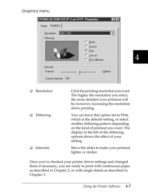 Page 1054
Using the Printer Software      4-7
Graphics menu
Once you’ve checked your printer driver settings and changed 
them if necessary, you are ready to print with continuous paper 
as described in Chapter 2, or with single sheets as described in 
Chapter 3. oResolution Click the printing resolution you want. 
The higher the resolution you select, 
the more detailed your printout will 
be; however, increasing the resolution 
slows printing.
oDithering You can leave this option set to 
Fine, 
which is the...