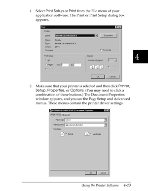 Page 1114
Using the Printer Software      4-13
1. Select 
Print Setup or 
Print from the File menu of your 
application software. The Print or Print Setup dialog box 
appears.
2. Make sure that your printer is selected and then click 
Printer, 
Setup, 
Properties, or 
Options. (You may need to click a 
combination of these buttons.) The Document Properties 
window appears, and you see the Page Setup and Advanced 
menus. These menus contain the printer driver settings.
   