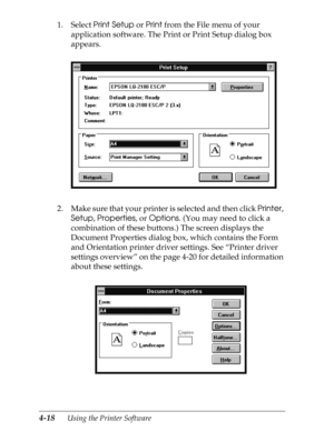 Page 1164-18      Using the Printer Software
1. Select Print Setup or Print from the File menu of your 
application software. The Print or Print Setup dialog box 
appears.
2. Make sure that your printer is selected and then click Printer, 
Setup, Properties, or Options. (You may need to click a 
combination of these buttons.) The screen displays the 
Document Properties dialog box, which contains the Form 
and Orientation printer driver settings. See “Printer driver 
settings overview” on the page 4-20 for...