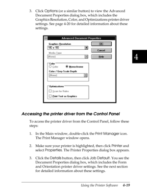 Page 1174
Using the Printer Software      4-19
3. Click 
Options (or a similar button) to view the Advanced 
Document Properties dialog box, which includes the 
Graphics Resolution, Color, and Optimizations printer driver 
settings. See page 4-20 for detailed information about these 
settings.
Accessing the printer driver from the Control Panel
To access the printer driver from the Control Panel, follow these 
steps:
1. In the Main window, double-click the 
Print Manager icon. 
The Print Manager window opens.
2....