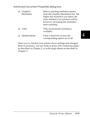 Page 1194
Using the Printer Software      4-21
Advanced Document Properties dialog box
Once you’ve checked your printer driver settings and changed 
them if necessary, you are ready to print with continuous paper 
as described in Chapter 2, or with single sheets as described in 
Chapter 3. oGraphics 
ResolutionSelect a printing resolution option 
from the Graphics Resolution list. The 
higher the resolution you select, the 
more detailed your printout will be; 
however, increasing the resolution 
slows...