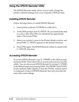 Page 1204-22      Using the Printer Software
Using the EPSON Remote! Utility 
The EPSON Remote! utility allows you to easily change the 
printer’s default settings from your computer’s DOS prompt.
Installing EPSON Remote!
Follow the steps below to install EPSON Remote!
1. Insert printer software CD-ROM in a disk drive.
2. At the DOS prompt, type D:\SETUP. (If you inserted the disk 
in a drive other than drive D, substitute the appropriate 
letter.) Then press Enter.
3. Select your printer’s name in the Printer...