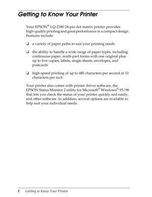 Page 131      Getting to Know Your Printer
Getting to Know Your Printer 
Your EPSON® LQ-2180 24-pin dot matrix printer provides 
high-quality printing and great performance in a compact design. 
Features include:
oa variety of paper paths to suit your printing needs
othe ability to handle a wide range of paper types, including 
continuous paper, multi-part forms with one original plus 
up to five copies, labels, single sheets, envelopes, and 
postcards
ohigh-speed printing of up to 480 characters per second at...