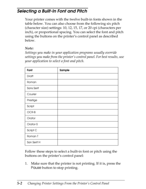 Page 1225-2      Changing Printer Settings From the Printer’s Control Panel
Selecting a Built-In Font and Pitch 
Your printer comes with the twelve built-in fonts shown in the 
table below. You can also choose from the following six pitch 
(character size) settings: 10, 12, 15, 17, or 20 cpi (characters per 
inch), or proportional spacing. You can select the font and pitch 
using the buttons on the printer’s control panel as described 
below.
Note:
Settings you make in your application programs usually override...