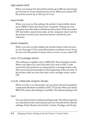 Page 1285-8      Changing Printer Settings From the Printer’s Control Panel
High speed draft
When you choose On, the printer prints up to 480 cps (characters 
per second) at 10 cpi (characters per inch). When you choose Off, 
the printer prints up to 360 cps at 10 cpi.
Input buffer
When you turn on this setting, the printer’s input buffer stores 
up to 64KB of data sent from your computer, freeing up your 
computer for other tasks while the printer prints. When you select 
Off, the buffer cannot store data, so...