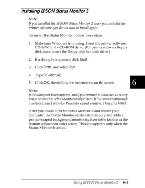 Page 1336
Using EPSON Status Monitor 2      6-3
Installing EPSON Status Monitor 2 
Note:
If you installed the EPSON Status Monitor 2 when you installed the 
printer software, you do not need to install again.
To install the Status Monitor, follow these steps:
1. Make sure Windows is running. Insert the printer software 
CD-ROM in the CD-ROM drive. (For printer software floppy 
disk users, insert the floppy disk in a disk drive.)
2. If a dialog box appears, click 
Quit.
3. Click 
Start, and select 
Run.
4. Type...