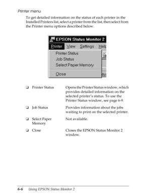 Page 1366-6      Using EPSON Status Monitor 2
Printer menu
To get detailed information on the status of each printer in the 
Installed Printers list, select a printer from the list, then select from 
the Printer menu options described below.
oPrinter Status Opens the Printer Status window, which 
provides detailed information on the 
selected printer’s status. To use the 
Printer Status window, see page 6-9.
oJob Status Provides information about the jobs 
waiting to print on the selected printer.
oSelect Paper...