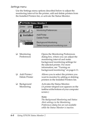 Page 1386-8      Using EPSON Status Monitor 2
Settings menu
Use the Settings menu options described below to adjust the 
monitoring interval for the printer, add and delete printers from 
the Installed Printers list, or activate the Status Monitor.
oMonitoring 
PreferencesOpens the Monitoring Preferences 
dialog box, where you can adjust the 
monitoring interval and make 
background monitoring settings for 
the selected printer. For more 
information, see “Turning on 
background monitoring” on page 6-11.
oAdd...