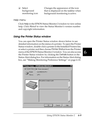 Page 1396
Using EPSON Status Monitor 2      6-9
Help menu
Click 
Help in the EPSON Status Monitor 2 window to view online 
help. Click 
About to view the Status Monitor’s version number 
and copyright information.
Using the Printer Status window
You can open the Printer Status window shown below to see 
detailed information on the status of a printer. To open the Printer 
Status window, double-click a printer in the Installed Printers list, 
or select a printer and then choose 
Printer Status from the Printer...