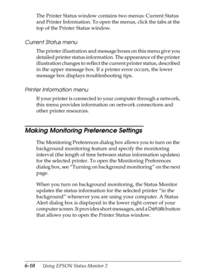 Page 1406-10      Using EPSON Status Monitor 2
The Printer Status window contains two menus: Current Status 
and Printer Information. To open the menus, click the tabs at the 
top of the Printer Status window.
Current Status menu
The printer illustration and message boxes on this menu give you 
detailed printer status information. The appearance of the printer 
illustration changes to reflect the current printer status, described 
in the upper message box. If a printer error occurs, the lower 
message box...