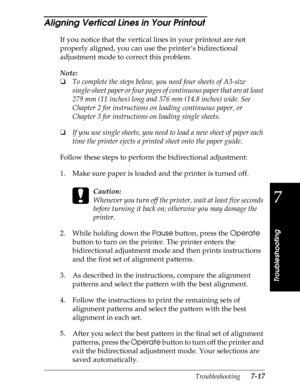 Page 1597
Troubleshooting
Troubleshooting      7-17
Aligning Vertical Lines in Your Printout 
If you notice that the vertical lines in your printout are not 
properly aligned, you can use the printer’s bidirectional 
adjustment mode to correct this problem.
Note:
o
To complete the steps below, you need four sheets of A3-size 
single-sheet paper or four pages of continuous paper that are at least 
279 mm (11 inches) long and 376 mm (14.8 inches) wide. See 
Chapter 2 for instructions on loading continuous paper,...