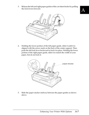 Page 169A
Enhancing Your Printer With Options      A-7
3. Release the left and right paper guides of the cut-sheet feeder by pulling 
the lock levers forward.
4. Holding the lower portion of the left paper guide, slide it until it is 
aligned with the arrow mark on the back of the center support. Then 
push the left lock lever backward to lock it in place. Holding the lower 
portion of the right paper guide, slide it to match the width of your 
paper, but do not lock it.
5. Slide the paper stacker midway between...