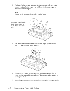 Page 170A-8      Enhancing Your Printer With Options
6. As shown below, set the cut-sheet feeder’s paper type levers to the 
proper position for the paper you will load: single-sheet paper or 
postcards and envelopes.
Note:
Always set the paper type levers before you load paper.
7. Pull both paper set levers forward until the paper guides retract 
and lock open to allow paper loading.
8. Take a stack of paper (up to 150 sheets of plain paper) and fan it. 
Next, tap the side and bottom edges of the paper on a...