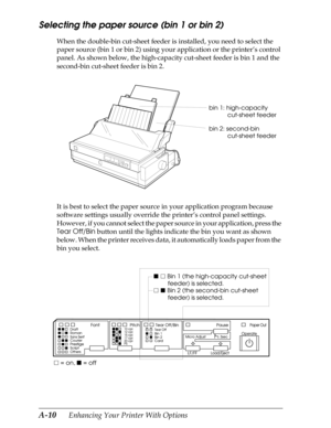 Page 172A-10      Enhancing Your Printer With Options
Selecting the paper source (bin 1 or bin 2) 
When the double-bin cut-sheet feeder is installed, you need to select the 
paper source (bin 1 or bin 2) using your application or the printer’s control 
panel. As shown below, the high-capacity cut-sheet feeder is bin 1 and the 
second-bin cut-sheet feeder is bin 2.
It is best to select the paper source in your application program because 
software settings usually override the printer’s control panel settings....