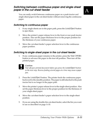 Page 173A
Enhancing Your Printer With Options      A-11
Switching between continuous paper and single-sheet 
paper in the cut-sheet feeder
You can easily switch between continuous paper on a push tractor and 
single-sheet paper in the cut-sheet feeder without removing the continuous 
paper.
Switching to continuous paper
1. If any single sheets are in the paper path, press the Load/Eject
 button 
to eject them.
2. Move the printer’s paper release lever to the front or rear push tractor 
position. Also set the...