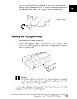 Page 175A
Enhancing Your Printer With Options      A-13
3. Hook the tension lever onto both ends of the stand as shown below. 
While pulling up the tension lever, fit the wire ends of the tension lever 
into the holes in the stand. The roll paper holder is assembled.
Installing the roll paper holder
1. Make sure the printer is turned off.
2. Position the roll paper holder underneath the printer as shown below. 
Fit the two positioning pegs on the bottom of the printer into the two 
holes in the base plate.
 
c...