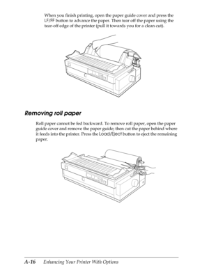 Page 178A-16      Enhancing Your Printer With Options
When you finish printing, open the paper guide cover and press the 
LF/FF button to advance the paper. Then tear off the paper using the 
tear-off edge of the printer (pull it towards you for a clean cut).
Removing roll paper
Roll paper cannot be fed backward. To remove roll paper, open the paper 
guide cover and remove the paper guide; then cut the paper behind where 
it feeds into the printer. Press the Load/Eject button to eject the remaining 
paper. 