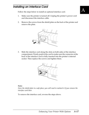 Page 179A
Enhancing Your Printer With Options      A-17
Installing an Interface Card 
Follow the steps below to install an optional interface card.
1. Make sure the printer is turned off. Unplug the printer’s power cord 
and disconnect the interface cable.
2. Remove the screws from the shield plate on the back of the printer and 
remove the plate.
3. Slide the interface card along the slots on both sides of the interface 
compartment. Firmly push in the card to make sure the connector at the 
back of the...