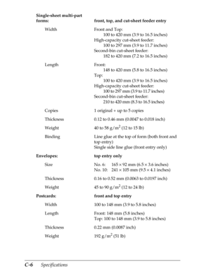 Page 190C-6      Specifications
Single-sheet multi-part 
forms: front, top, and cut-sheet feeder entry
Width Front and Top:
100 to 420 mm (3.9 to 16.5 inches)
High-capacity cut-sheet feeder:
100 to 297 mm (3.9 to 11.7 inches)
Second-bin cut-sheet feeder:
182 to 420 mm (7.2 to 16.5 inches)
Length Front:
148 to 420 mm (5.8 to 16.5 inches)
Top:
100 to 420 mm (3.9 to 16.5 inches)
High-capacity cut-sheet feeder:
100 to 297 mm (3.9 to 11.7 inches)
Second-bin cut-sheet feeder:
210 to 420 mm (8.3 to 16.5 inches)
Copies...