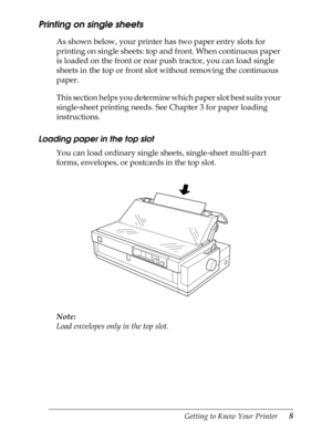 Page 20Getting to Know Your Printer      8
Printing on single sheets
As shown below, your printer has two paper entry slots for 
printing on single sheets: top and front. When continuous paper 
is loaded on the front or rear push tractor, you can load single 
sheets in the top or front slot without removing the continuous 
paper.
This section helps you determine which paper slot best suits your 
single-sheet printing needs. See Chapter 3 for paper loading 
instructions.
Loading paper in the top slot
You can...