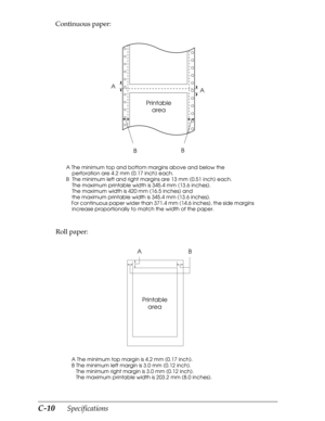 Page 194C-10      Specifications
Continuous paper:
Roll paper:
A The minimum top and bottom margins above and below the 
    perforation are 4.2 mm (0.17 inch) each. 
B  The minimum left and right margins are 13 mm (0.51 inch) each.
    The maximum printable width is 345.4 mm (13.6 inches).
    The maximum width is 420 mm (16.5 inches) and 
    the maximum printable width is 345.4 mm (13.6 inches).
    For continuous paper wider than 371.4 mm (14.6 inches), the side margins 
    increase proportionally to match...