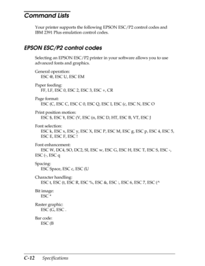 Page 196C-12      Specifications
Command Lists 
Your printer supports the following EPSON ESC/P2 control codes and 
IBM 2391 Plus emulation control codes.
EPSON ESC/P2 control codes 
Selecting an EPSON ESC/P2 printer in your software allows you to use 
advanced fonts and graphics.
General operation:
ESC @, ESC U, ESC EM
Paper feeding:
FF, LF, ESC 0, ESC 2, ESC 3, ESC +, CR
Page format:
ESC (C, ESC C, ESC C 0, ESC Q, ESC I, ESC (c, ESC N, ESC O
Print position motion:
ESC $, ESC ¥, ESC (V, ESC (n, ESC D, HT, ESC...