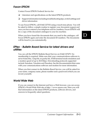 Page 217D
Customer Support Information      D-5
Faxon EPSON
Contact Faxon EPSON Faxback Service for:
oLiterature and specifications on the latest EPSON products
oSupport information including troubleshooting tips, switch settings and 
driver information
To use Faxon EPSON, call 01442 227332 using a touch-tone phone. You will 
be asked to follow a simple routine to register your document request and 
once you have entered your telephone and fax numbers, Faxon EPSON will 
fax a copy of the document catalogue to...