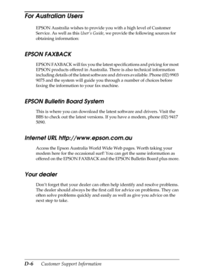 Page 218D-6      Customer Support Information
For Australian Users 
EPSON Australia wishes to provide you with a high level of Customer 
Service. As well as this User’s Guide, we provide the following sources for 
obtaining information:
EPSON FAXBACK
EPSON FAXBACK will fax you the latest specifications and pricing for most 
EPSON products offered in Australia. There is also technical information 
including details of the latest software and drivers available. Phone (02) 9903 
9075 and the system will guide you...