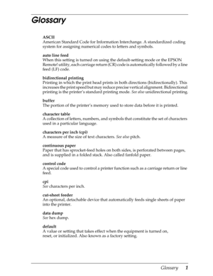 Page 221Glossary      1
Glossary
ASCII
American Standard Code for Information Interchange. A standardized coding 
system for assigning numerical codes to letters and symbols.
auto line feed
When this setting is turned on using the default-setting mode or the EPSON 
Remote! utility, each carriage return (CR) code is automatically followed by a line 
feed (LF) code.
bidirectional printing
Printing in which the print head prints in both directions (bidirectionally). This 
increases the print speed but may reduce...