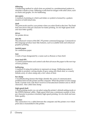 Page 2222      Glossary
dithering
A halftoning method in which dots are printed in a predetermined pattern to 
simulate a shade or tone. Dithering works best for images with solid colors, such 
as charts and graphs. See also
 halftoning.
dot matrix
A method of printing in which each letter or symbol is formed by a pattern 
(matrix) of individual dots.
draft
The print mode used by your printer when you select Draft as the font. The Draft 
font uses fewer dots per character for faster printing. See also...