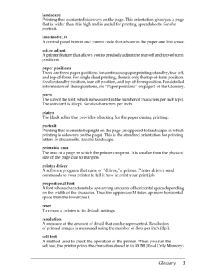 Page 223Glossary      3
landscape
Printing that is oriented sideways on the page. This orientation gives you a page 
that is wider than it is high and is useful for printing spreadsheets. See also
 
portrait.
line feed (LF)
A control panel button and control code that advances the paper one line space.
micro adjust
A printer feature that allows you to precisely adjust the tear-off and top-of-form 
positions.
paper positions
There are three paper positions for continuous paper printing: standby, tear-off, 
and...