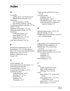 Page 226     IN-1
Index
A
Accessing,
printer driver. See Printer driver.
EPSON Status Monitor 2, 6-4
Adjusting
tear-off position, 2-40–41
top-of-form position, 2-40–41
Advancing to the tear-off edge, 2-39–41
AGM, 5-5, 5-8
Aligning vertical lines, 7-17–18
Alternate graphic Mode, 5-5, 5-8
Attaching
front paper guide, 2-12
paper guide, 1-11–12
paper separator, 1-11–12
printer cover, 1-11
Auto tear-off mode, 2-39, 5-6
B
Background monitoring, 6-11–12
Beep pattern, 7-2–3. See also Buzzer.
Bin, A-10. See also Tear...