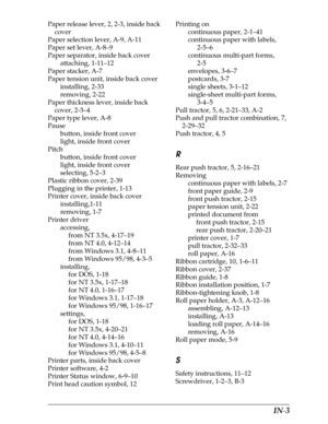 Page 228     IN-3
Paper release lever, 2, 2-3, inside back 
cover
Paper selection lever, A-9, A-11
Paper set lever, A-8–9
Paper separator, inside back cover
attaching, 1-11–12
Paper stacker, A-7
Paper tension unit, inside back cover
installing, 2-33
removing, 2-22
Paper thickness lever, inside back 
cover, 2-3–4
Paper type lever, A-8
Pause
button, inside front cover
light, inside front cover
Pitch
button, inside front cover
light, inside front cover
selecting, 5-2–3
Plastic ribbon cover, 2-39
Plugging in the...