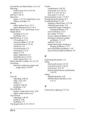 Page 229IN-4      
Second-bin cut-sheet feeder, A-2, A-4
Selecting,
built-in font, 5-2–3, 5-5, 5-8
pitch, 5-2–3
Self test, 7-18–19
Separator 
paper, 1-11–12, inside back cover
ribbon cartridge, 1-8
Setting
paper release lever, 2-2–3
paper thickness lever, 2-3–4
Shield plate, A-17, inside back cover
Single sheets
printing, 8, 3-1–12
problems, 7-6–7
Specifications, C-2–28
CE marking, C-11
character tables, C-17–28
command lists, C-12–16
electrical, C-4
environmental, C-5
mechanical, C-2–4
paper, C-5–8
paper...