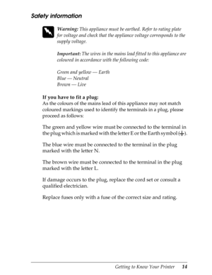 Page 26Getting to Know Your Printer      14
Safety information
 
w
Warning: This appliance must be earthed. Refer to rating plate 
for voltage and check that the appliance voltage corresponds to the 
supply voltage.
Important: The wires in the mains lead fitted to this appliance are 
coloured in accordance with the following code:
Green and yellow — Earth
Blue — Neutral
Brown — Live
If you have to fit a plug:
As the colours of the mains lead of this appliance may not match 
coloured markings used to identify...